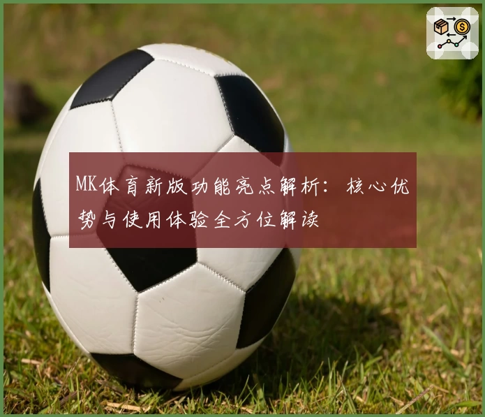 MK体育新版功能亮点解析：核心优势与使用体验全方位解读