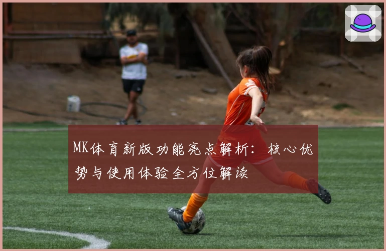 MK体育新版功能亮点解析：核心优势与使用体验全方位解读