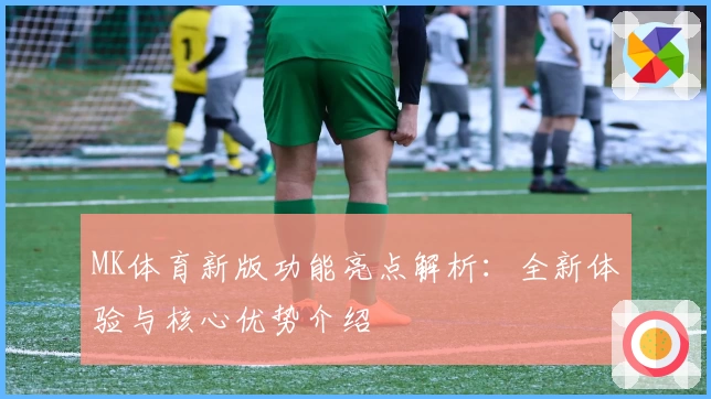 MK体育新版功能亮点解析：全新体验与核心优势介绍