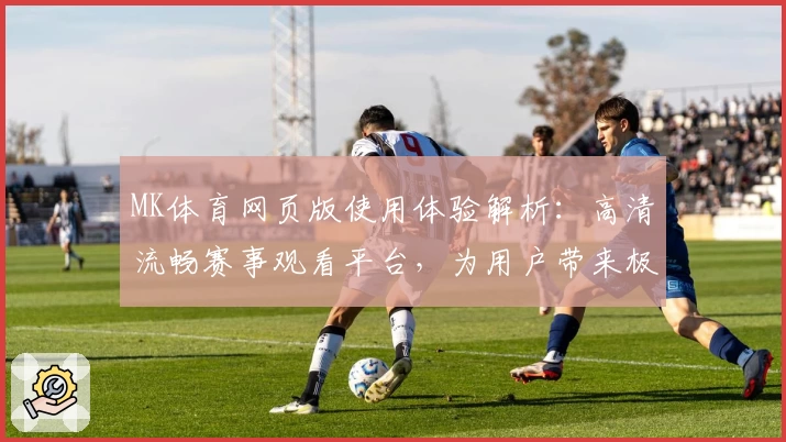 MK体育网页版使用体验解析：高清流畅赛事观看平台，为用户带来极致操作体验