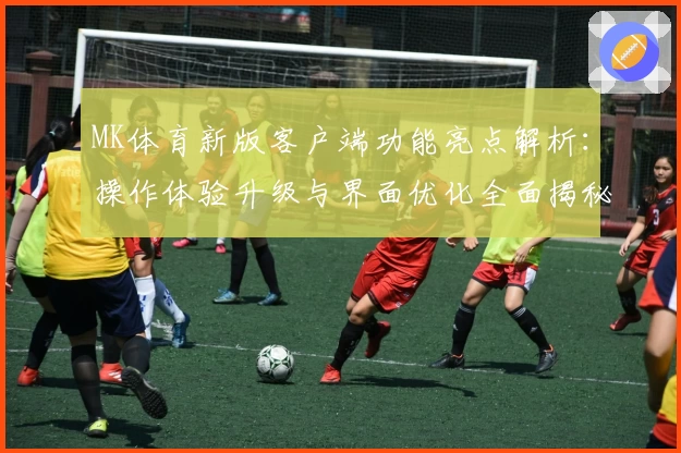 MK体育新版客户端功能亮点解析：操作体验升级与界面优化全面揭秘