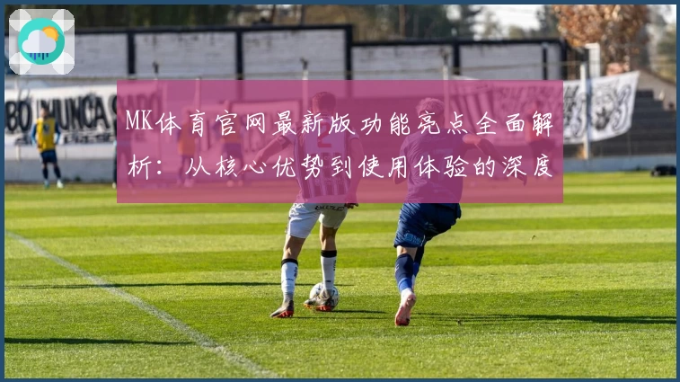 MK体育官网最新版功能亮点全面解析：从核心优势到使用体验的深度测评